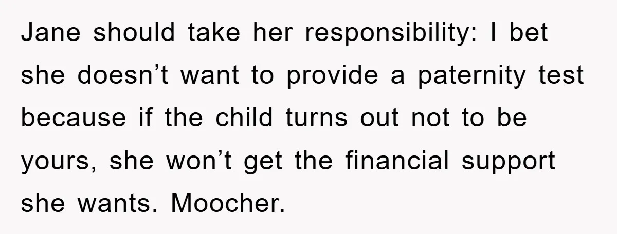 Jane should take her responsibility: I bet she doesn’t want to provide a paternity test because if the child turns out not to be yours, she won’t get the financial...