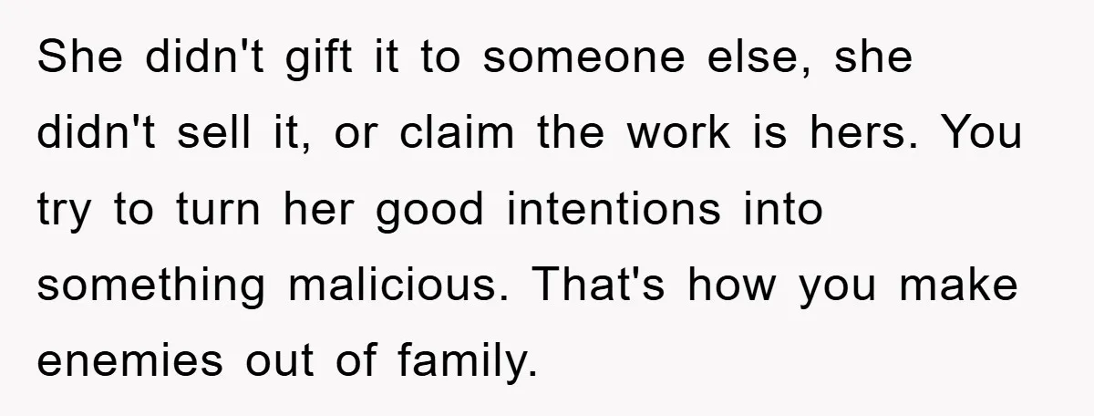 She didn't gift it to someone else, she didn't sell it, or claim the work is hers. You try to turn her good intentions into something malicious. That's how you...