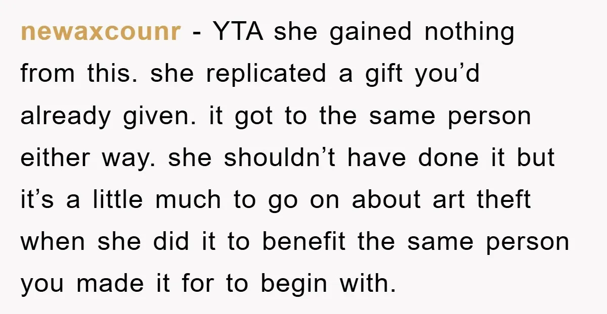 newaxcounr − YTA she gained nothing from this. she replicated a gift you’d already given. it got to the same person either way. she shouldn’t have done it but it’s...