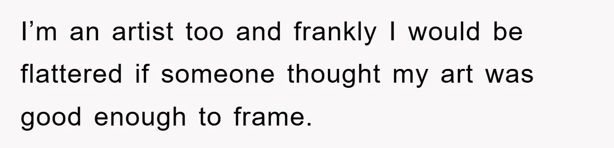 I’m an artist too and frankly I would be flattered if someone thought my art was good enough to frame.