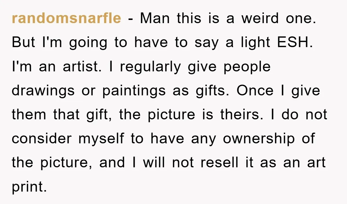 randomsnarfle − Man this is a weird one. But I'm going to have to say a light ESH. I'm an artist. I regularly give people drawings or paintings as gifts....