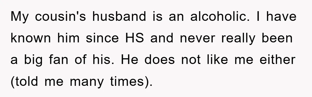 My cousin's husband is an alcoholic. I have known him since HS and never really been a big fan of his. He does not like me either (told me many...