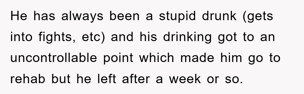 He has always been a stupid drunk (gets into fights, etc) and his drinking got to an uncontrollable point which made him go to rehab but he left after a...