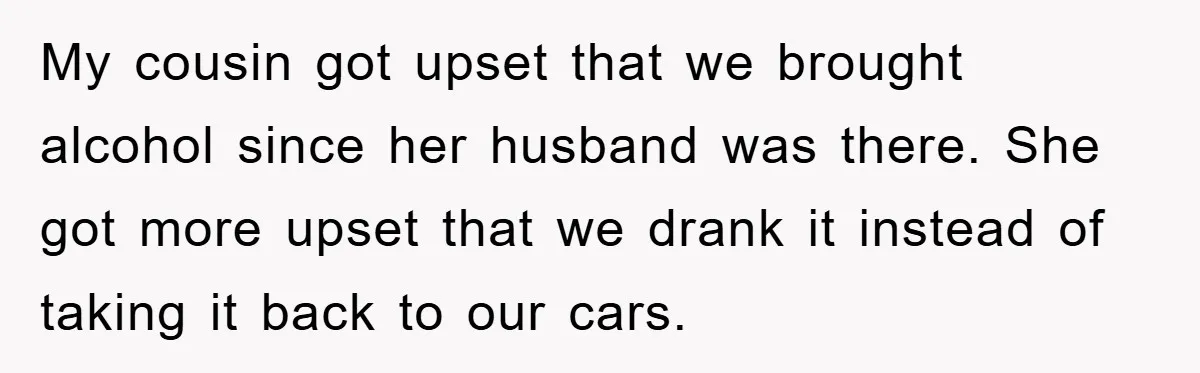 My cousin got upset that we brought alcohol since her husband was there. She got more upset that we drank it instead of taking it back to our cars.