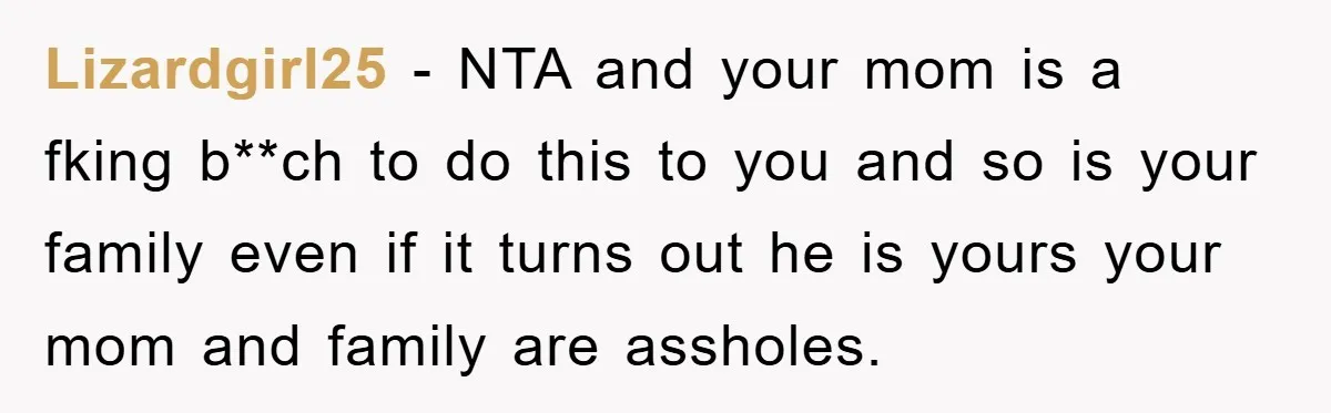 Lizardgirl25 - NTA and your mom is a fking b**ch to do this to you and so is your family even if it turns out he is yours your mom...