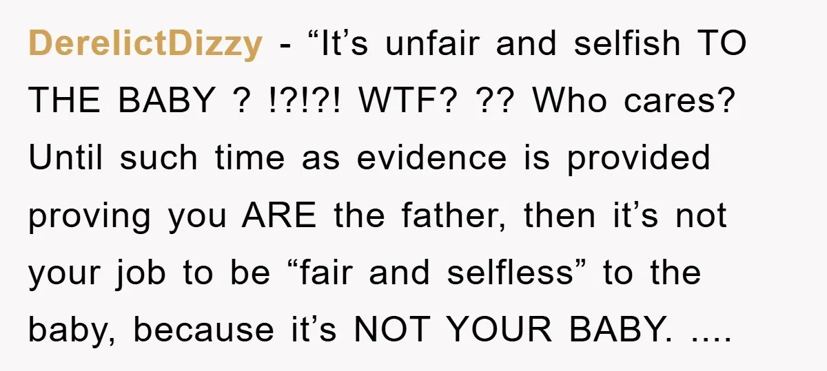 DerelictDizzy - “It’s unfair and selfish TO THE BABY ? !?!?! WTF? ?? Who cares? Until such time as evidence is provided proving you ARE the father, then it’s not...