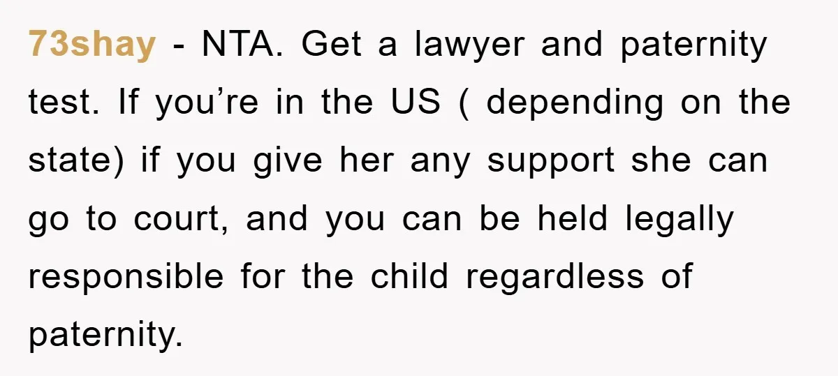 73shay - NTA. Get a lawyer and paternity test. If you’re in the US ( depending on the state) if you give her any support she can go to court,...