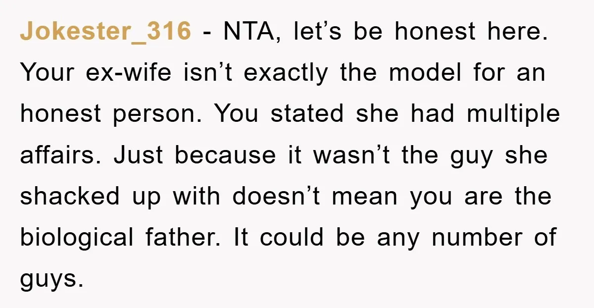 Jokester_316 - NTA, let’s be honest here. Your ex-wife isn’t exactly the model for an honest person. You stated she had multiple affairs. Just because it wasn’t the guy she...