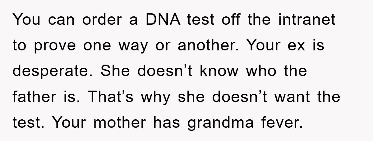 You can order a DNA test off the intranet to prove one way or another. Your ex is desperate. She doesn’t know who the father is. That’s why she doesn’t...