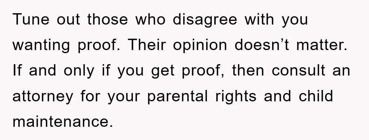 Tune out those who disagree with you wanting proof. Their opinion doesn’t matter. If and only if you get proof, then consult an attorney for your parental rights and child...