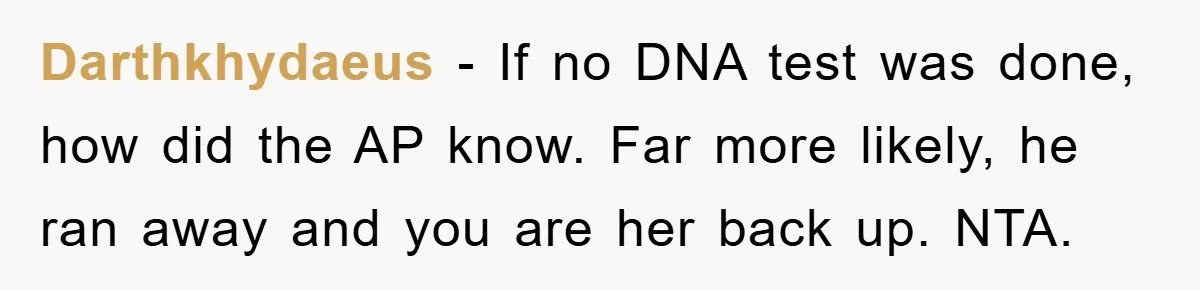 Darthkhydaeus - If no DNA test was done, how did the AP know. Far more likely, he ran away and you are her back up. NTA.