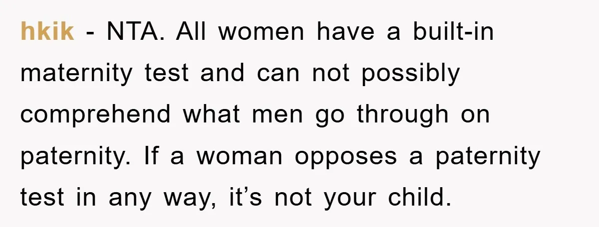 hkik - NTA. All women have a built-in maternity test and can not possibly comprehend what men go through on paternity. If a woman opposes a paternity test in any...