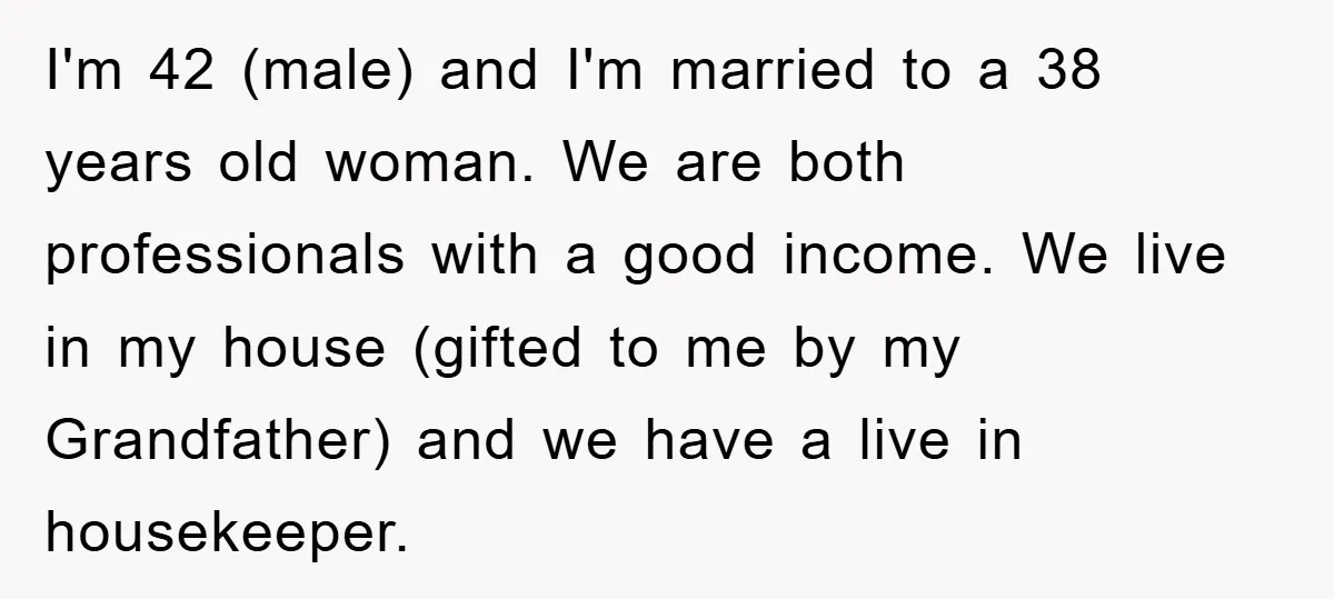 I'm 42 (male) and I'm married to a 38 years old woman. We are both professionals with a good income. We live in my house (gifted to me by my...