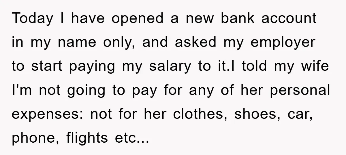Today I have opened a new bank account in my name only, and asked my employer to start paying my salary to it.I told my wife I'm not going to...