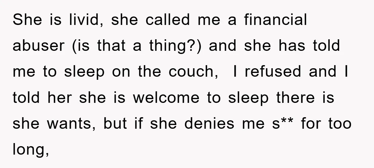 She is livid, she called me a financial abuser (is that a thing?) and she has told me to sleep on the couch, I refused and I told her she...