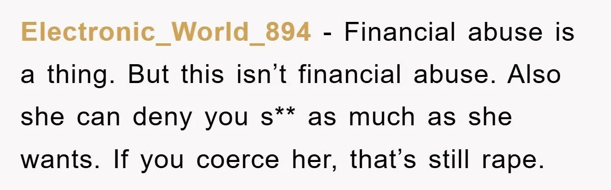 Electronic_World_894 − Financial abuse is a thing. But this isn’t financial abuse. Also she can deny you s** as much as she wants. If you coerce her, that’s still rape.