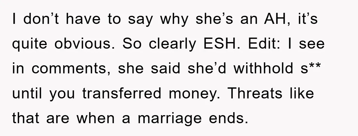 I don’t have to say why she’s an AH, it’s quite obvious. So clearly ESH. Edit: I see in comments, she said she’d withhold s** until you transferred money. Threats...