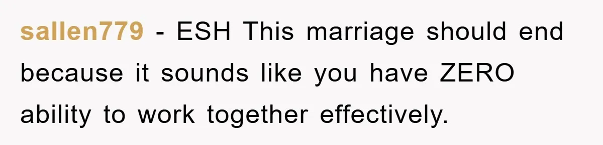 sallen779 − ESH This marriage should end because it sounds like you have ZERO ability to work together effectively.