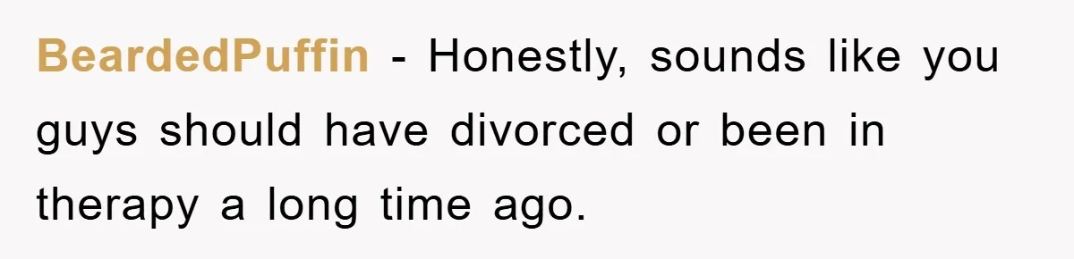 BeardedPuffin − Honestly, sounds like you guys should have divorced or been in therapy a long time ago.