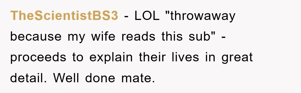 TheScientistBS3 − LOL "throwaway because my wife reads this sub" - proceeds to explain their lives in great detail. Well done mate.