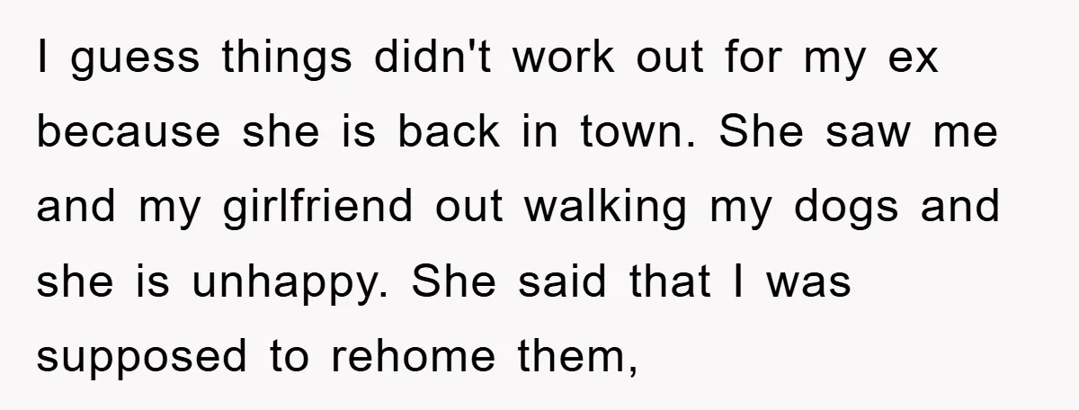 I guess things didn't work out for my ex because she is back in town. She saw me and my girlfriend out walking my dogs and she is unhappy. She...