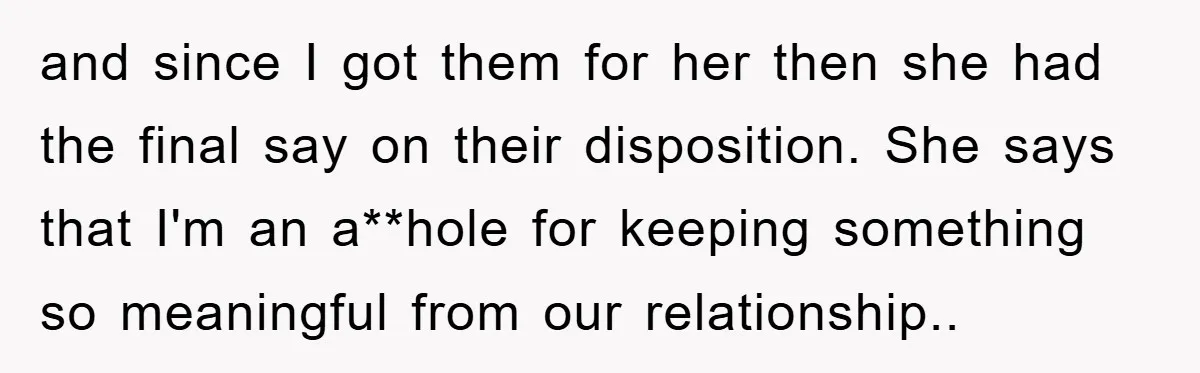 and since I got them for her then she had the final say on their disposition. She says that I'm an a**hole for keeping something so meaningful from our relationship..