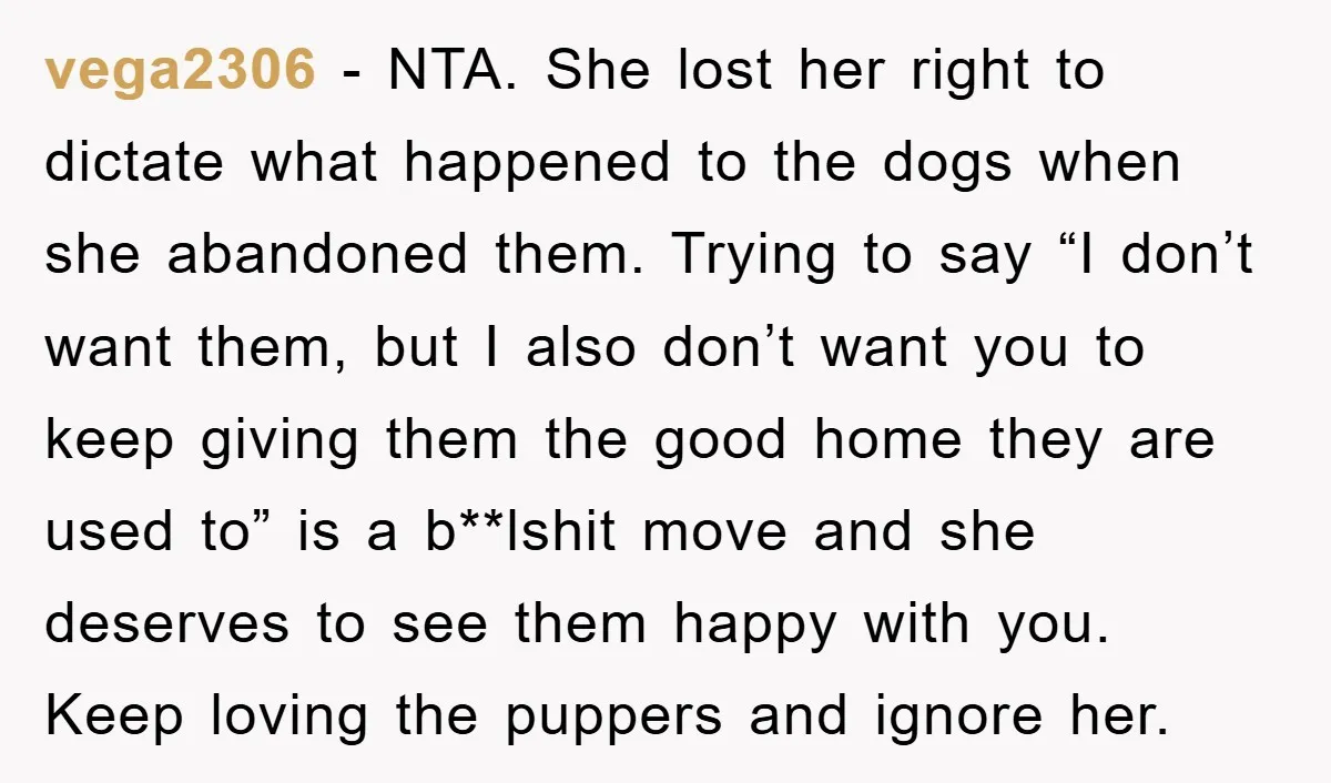 vega2306 − NTA. She lost her right to dictate what happened to the dogs when she abandoned them. Trying to say “I don’t want them, but I also don’t want...