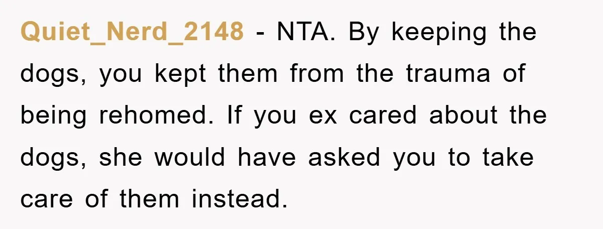 Quiet_Nerd_2148 − NTA. By keeping the dogs, you kept them from the trauma of being rehomed. If you ex cared about the dogs, she would have asked you to take...