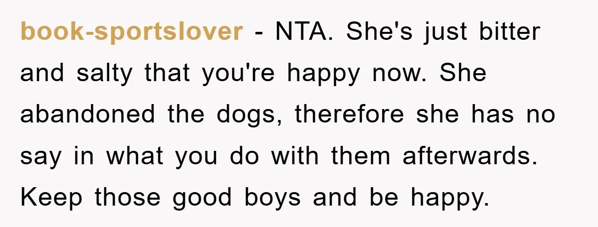 book-sportslover − NTA. She's just bitter and salty that you're happy now. She abandoned the dogs, therefore she has no say in what you do with them afterwards. Keep those...