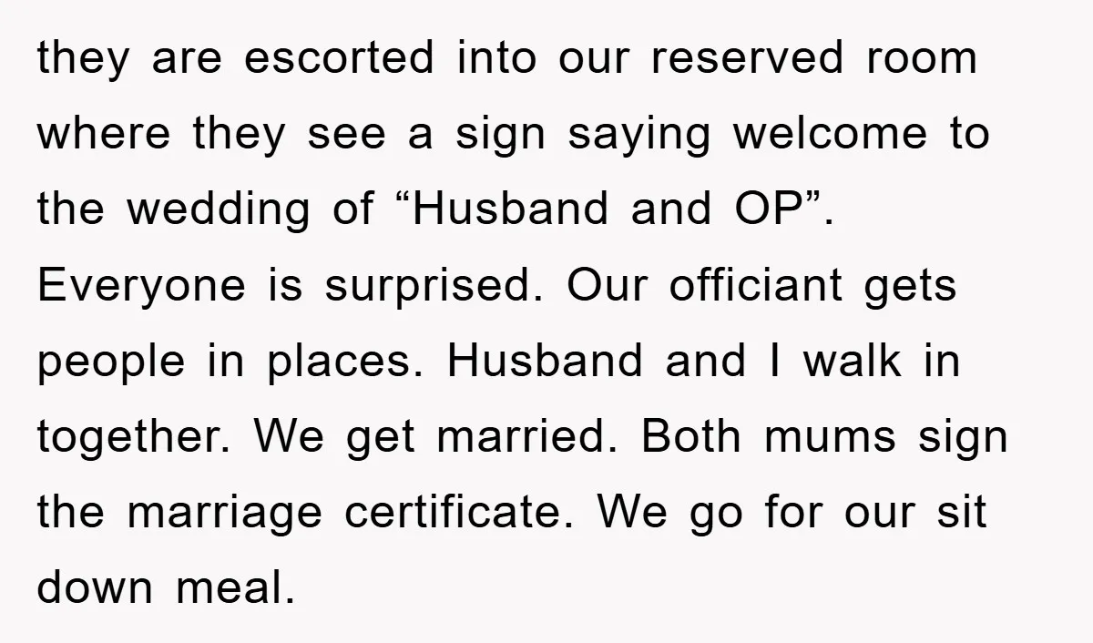 they are escorted into our reserved room where they see a sign saying welcome to the wedding of “Husband and OP”. Everyone is surprised. Our officiant gets people in places....