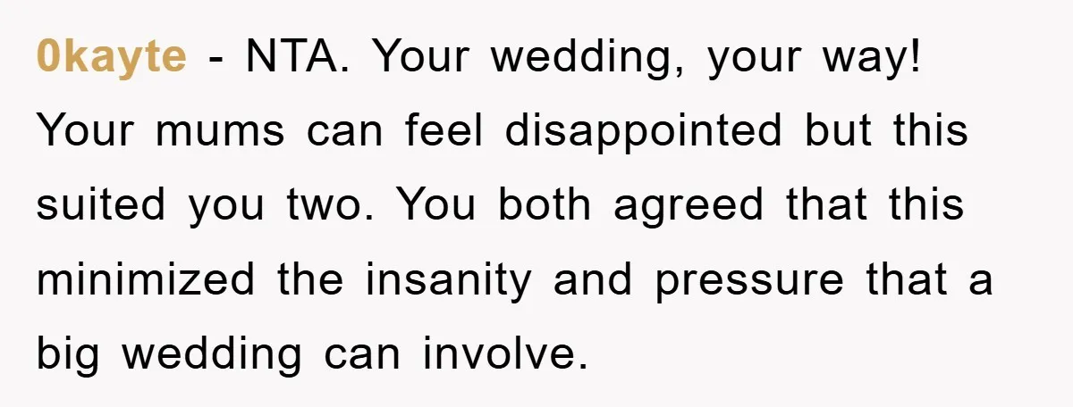 0kayte - NTA. Your wedding, your way! Your mums can feel disappointed but this suited you two. You both agreed that this minimized the insanity and pressure that a big...