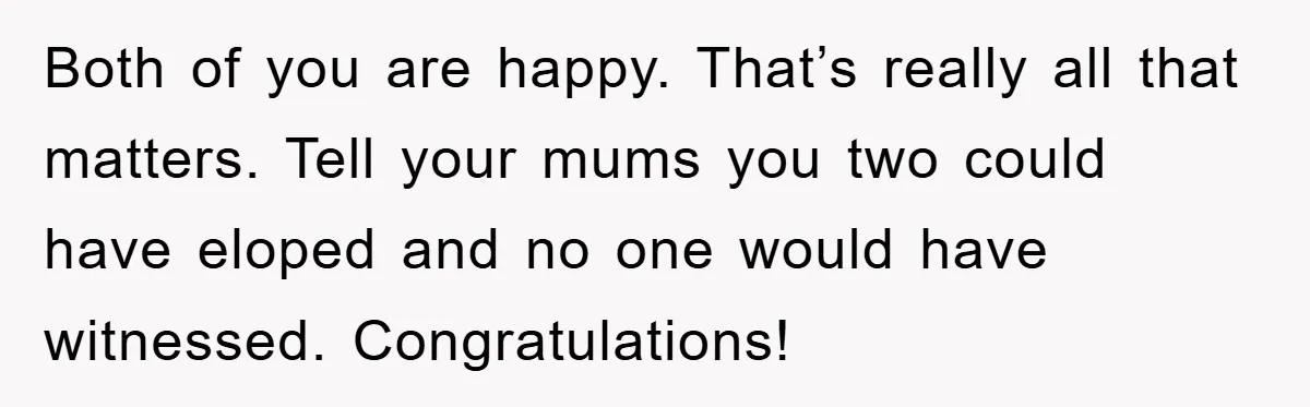 Both of you are happy. That’s really all that matters. Tell your mums you two could have eloped and no one would have witnessed. Congratulations!