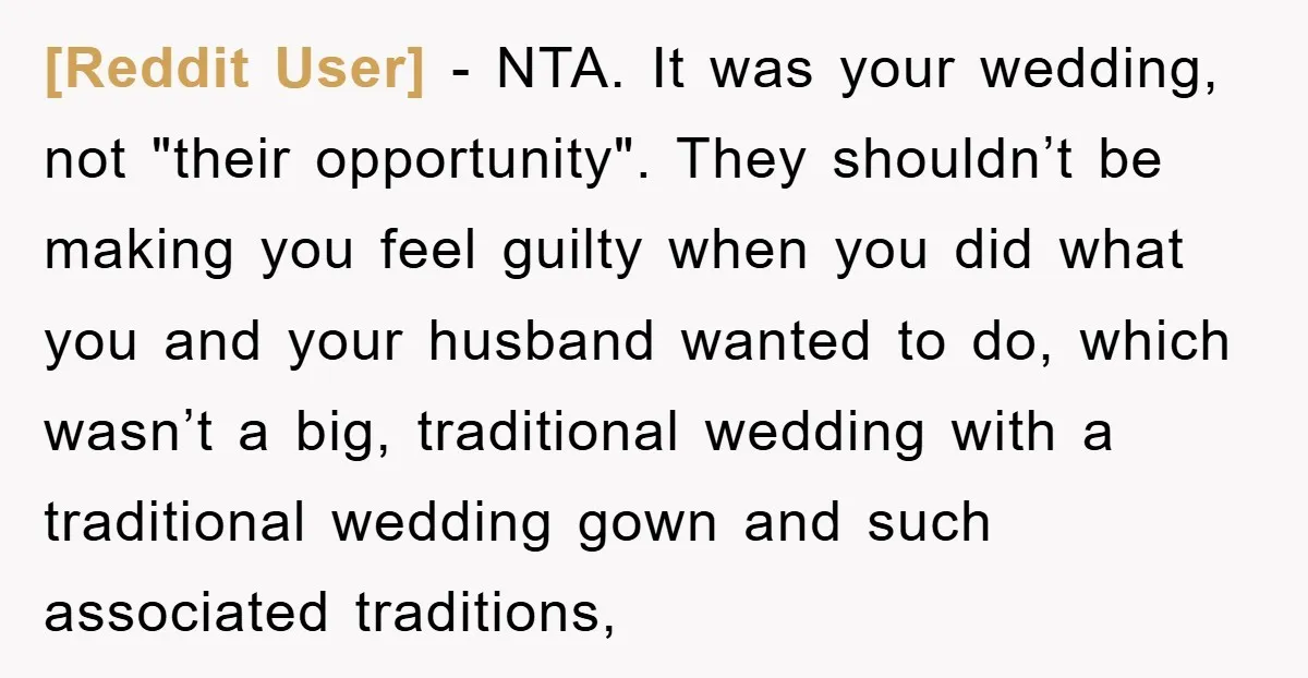 [Reddit User] - NTA. It was your wedding, not "their opportunity". They shouldn’t be making you feel guilty when you did what you and your husband wanted to do, which...