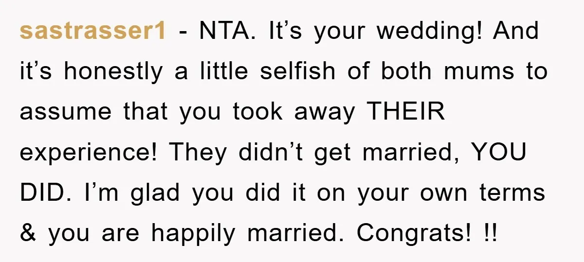 sastrasser1 - NTA. It’s your wedding! And it’s honestly a little selfish of both mums to assume that you took away THEIR experience! They didn’t get married, YOU DID. I’m...