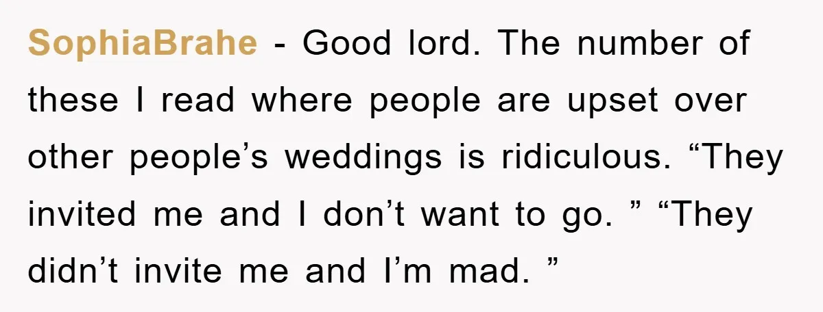 SophiaBrahe - Good lord. The number of these I read where people are upset over other people’s weddings is ridiculous. “They invited me and I don’t want to go. ”...