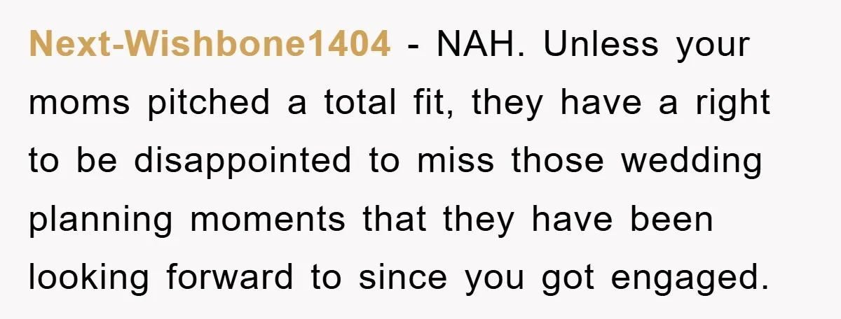 Next-Wishbone1404 - NAH. Unless your moms pitched a total fit, they have a right to be disappointed to miss those wedding planning moments that they have been looking forward to...