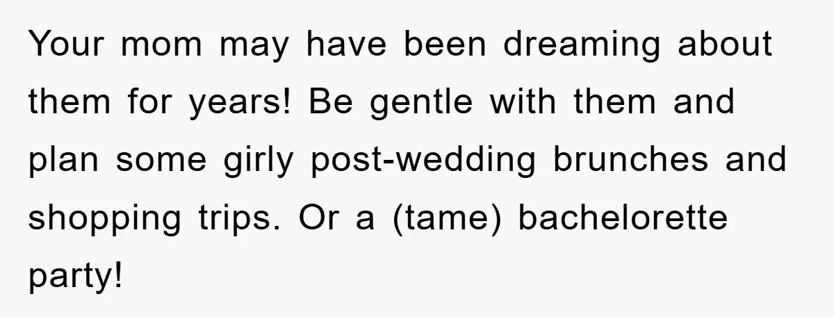 Your mom may have been dreaming about them for years! Be gentle with them and plan some girly post-wedding brunches and shopping trips. Or a (tame) bachelorette party!