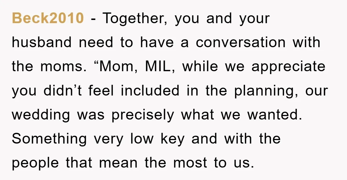 Beck2010 - Together, you and your husband need to have a conversation with the moms. “Mom, MIL, while we appreciate you didn’t feel included in the planning, our wedding was...