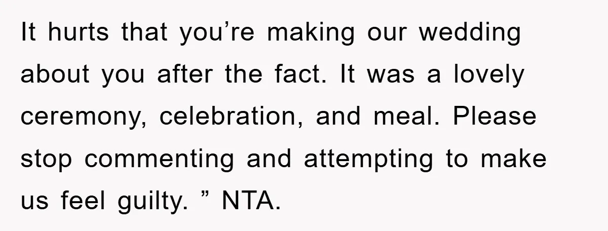 It hurts that you’re making our wedding about you after the fact. It was a lovely ceremony, celebration, and meal. Please stop commenting and attempting to make us feel guilty....
