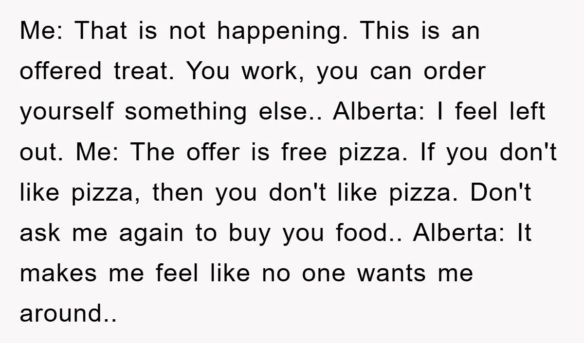Me: That is not happening. This is an offered treat. You work, you can order yourself something else.. Alberta: I feel left out. Me: The offer is free pizza. If...