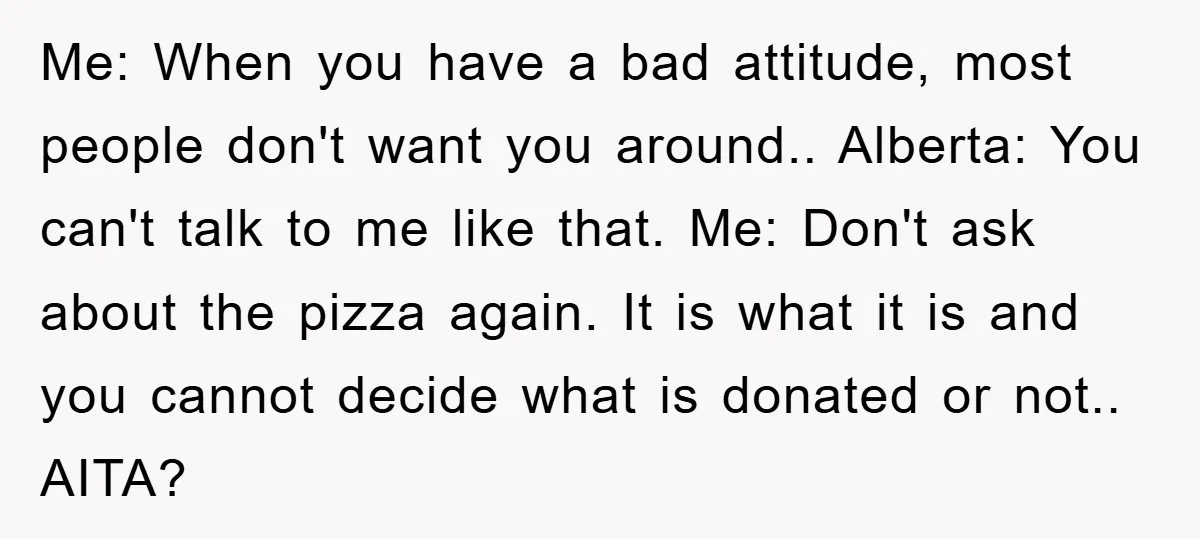 Me: When you have a bad attitude, most people don't want you around.. Alberta: You can't talk to me like that. Me: Don't ask about the pizza again. It is...