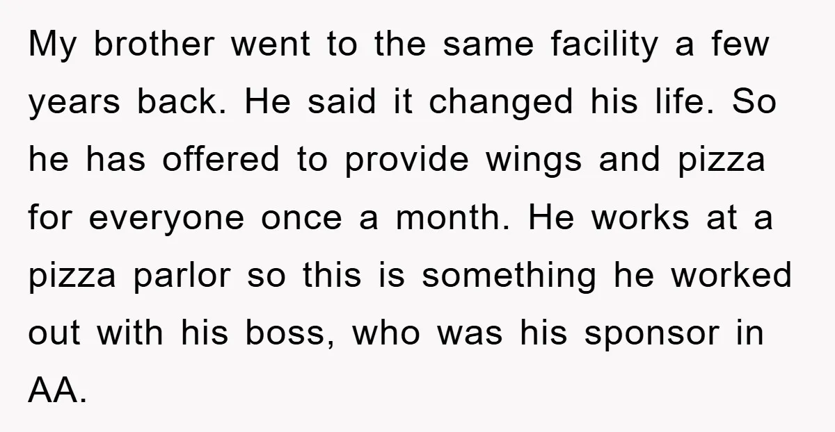 My brother went to the same facility a few years back. He said it changed his life. So he has offered to provide wings and pizza for everyone once a...