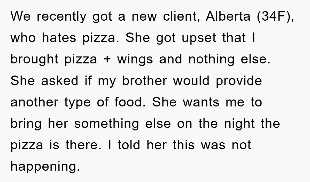 We recently got a new client, Alberta (34F), who hates pizza. She got upset that I brought pizza + wings and nothing else. She asked if my brother would provide...