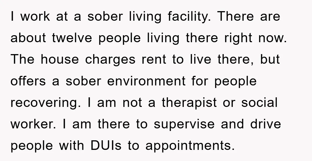 I work at a sober living facility. There are about twelve people living there right now. The house charges rent to live there, but offers a sober environment for people...