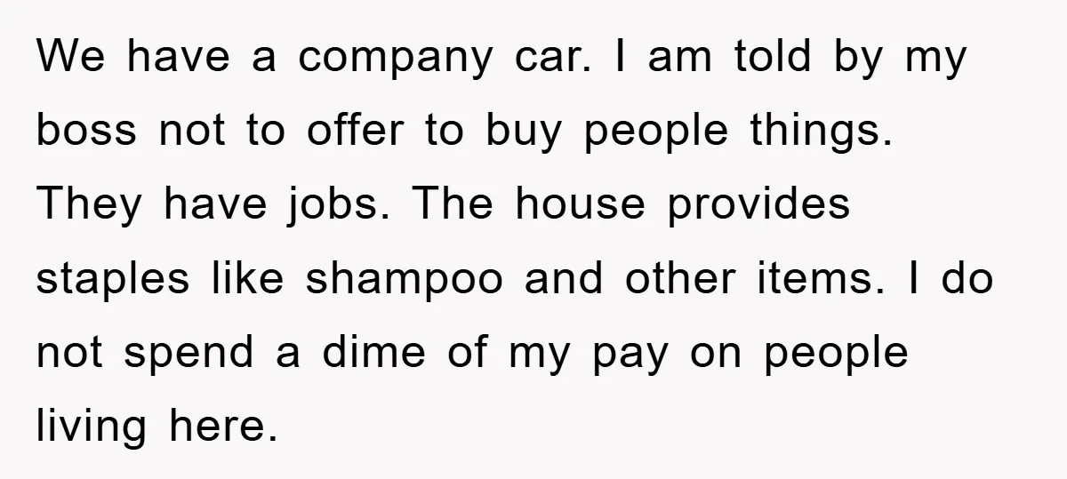 We have a company car. I am told by my boss not to offer to buy people things. They have jobs. The house provides staples like shampoo and other items....