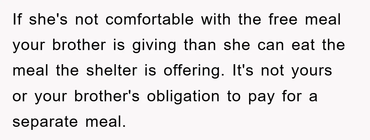 If she's not comfortable with the free meal your brother is giving than she can eat the meal the shelter is offering. It's not yours or your brother's obligation to...