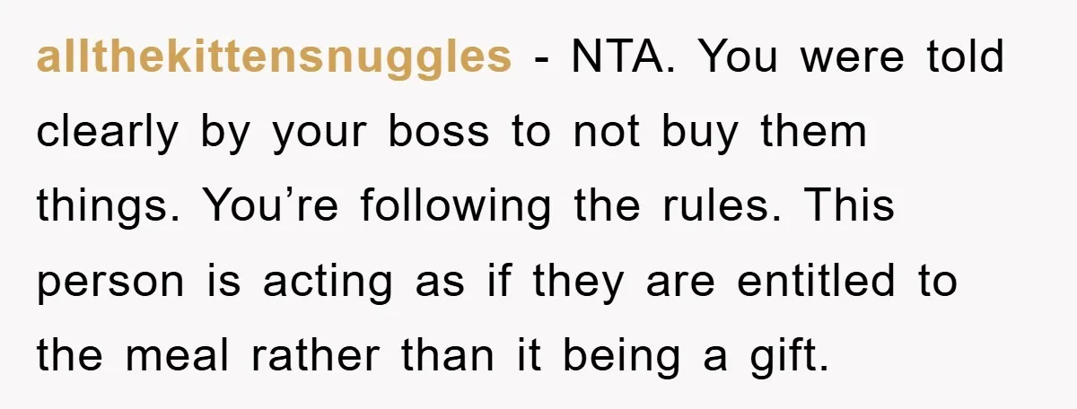 allthekittensnuggles − NTA. You were told clearly by your boss to not buy them things. You’re following the rules. This person is acting as if they are entitled to the...