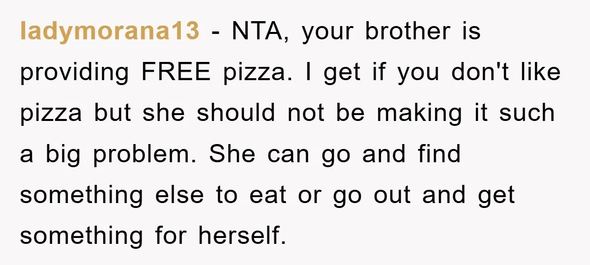 ladymorana13 − NTA, your brother is providing FREE pizza. I get if you don't like pizza but she should not be making it such a big problem. She can go...