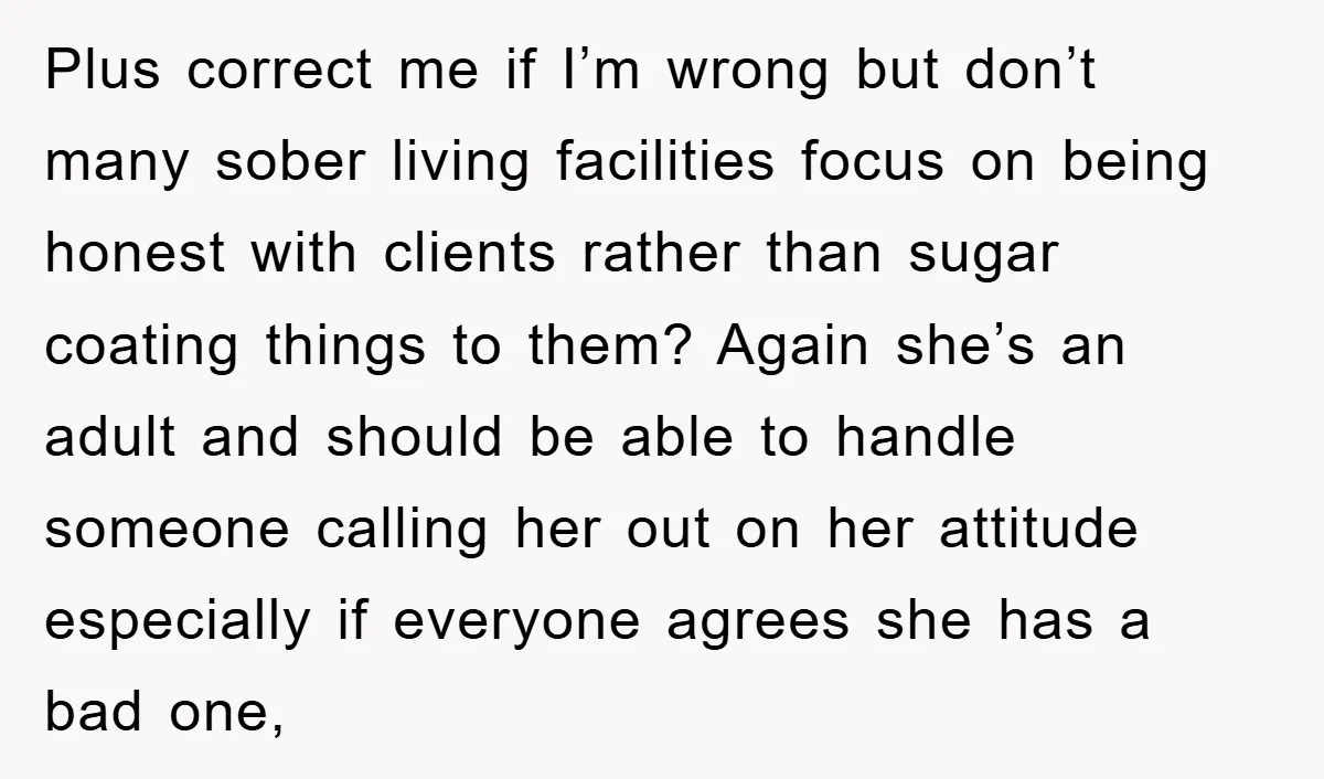 Plus correct me if I’m wrong but don’t many sober living facilities focus on being honest with clients rather than sugar coating things to them? Again she’s an adult and...
