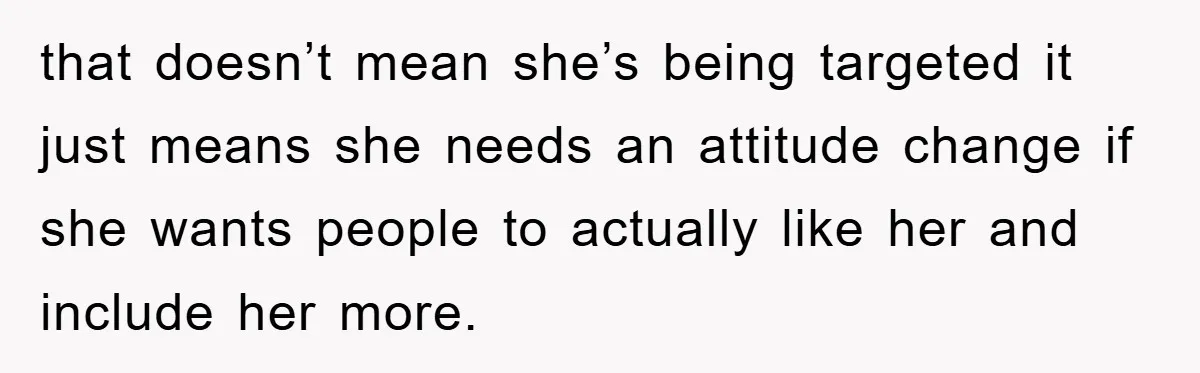that doesn’t mean she’s being targeted it just means she needs an attitude change if she wants people to actually like her and include her more.